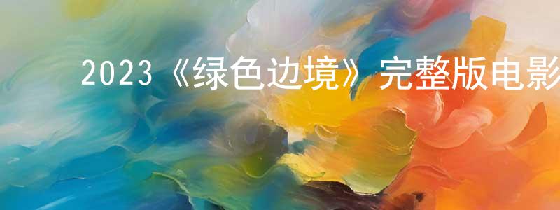 ﻿陈明书发布﻿2023《绿色边境》完整版电影/在线观看/百度云-美剧天堂